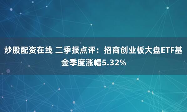炒股配资在线 二季报点评：招商创业板大盘ETF基金季度涨幅5.32%
