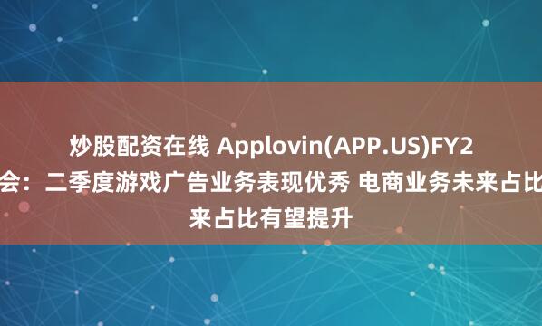 炒股配资在线 Applovin(APP.US)FY25Q2电话会：二季度游戏广告业务表现优秀 电商业务未来占比有望提升