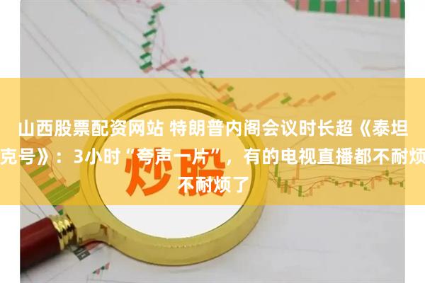 山西股票配资网站 特朗普内阁会议时长超《泰坦尼克号》：3小时“夸声一片”，有的电视直播都不耐烦了