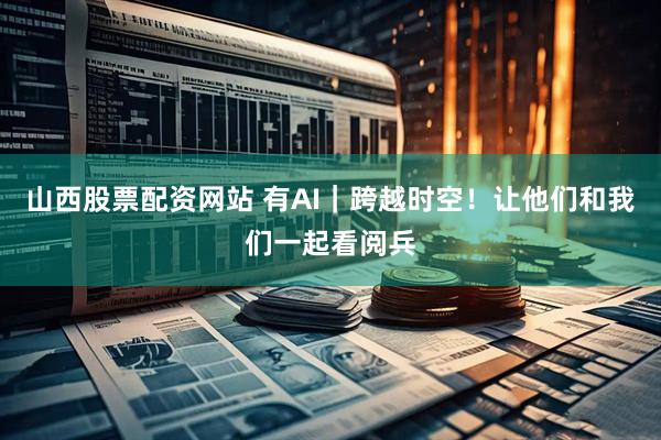 山西股票配资网站 有AI｜跨越时空！让他们和我们一起看阅兵