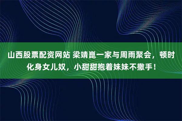 山西股票配资网站 梁靖崑一家与周雨聚会，顿时化身女儿奴，小甜甜抱着妹妹不撒手！